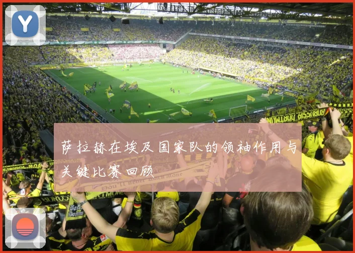 萨拉赫在埃及国家队的领袖作用与关键比赛回顾