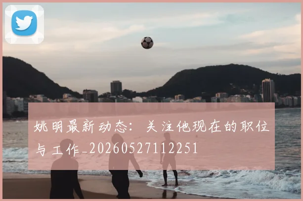 姚明最新动态：关注他现在的职位与工作_20260527112251