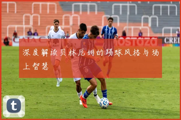 深度解读贝林厄姆的踢球风格与场上智慧