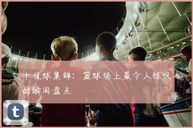 十佳球集锦：篮球场上最令人惊叹的瞬间盘点