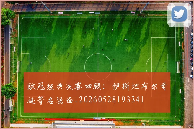 欧冠经典决赛回顾：伊斯坦布尔奇迹等名场面_20260528193341