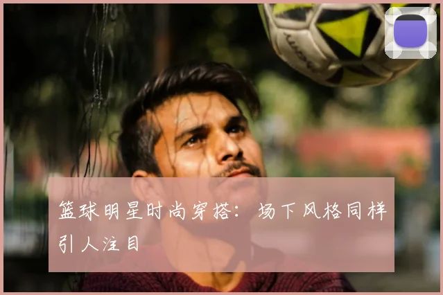 篮球明星时尚穿搭：场下风格同样引人注目