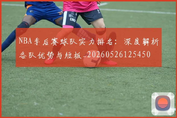 NBA季后赛球队实力排名:深度解析各队优势与短板_20260526125450