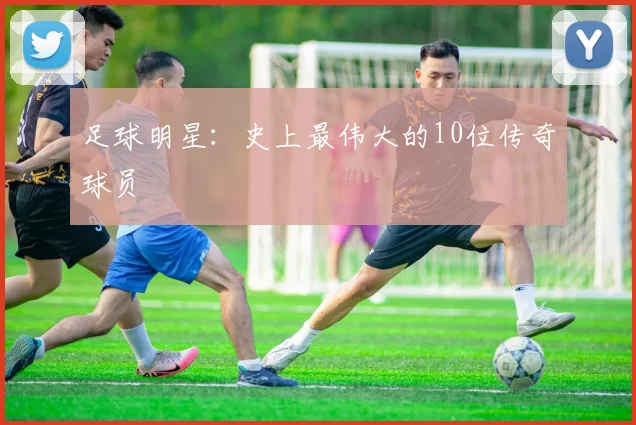 足球明星：史上最伟大的10位传奇球员
