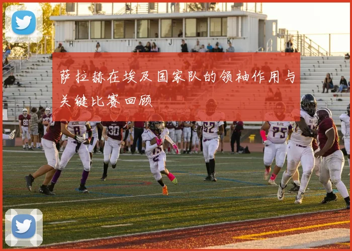 萨拉赫在埃及国家队的领袖作用与关键比赛回顾