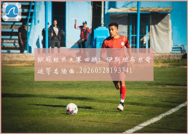 欧冠经典决赛回顾：伊斯坦布尔奇迹等名场面_20260528193341
