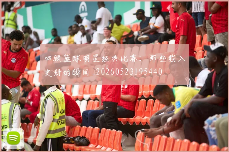 回顾篮球明星经典比赛：那些载入史册的瞬间_20260523195440