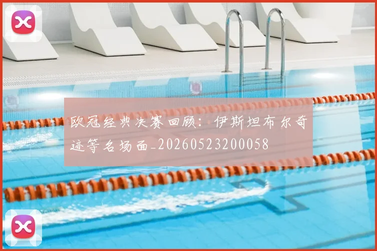 欧冠经典决赛回顾：伊斯坦布尔奇迹等名场面_20260523200058