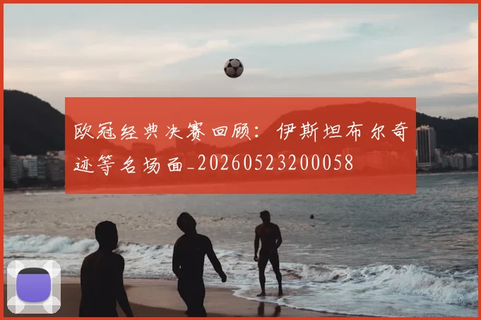 欧冠经典决赛回顾：伊斯坦布尔奇迹等名场面_20260523200058